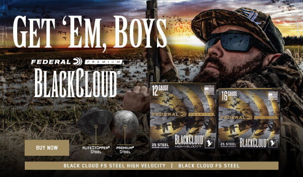 Get' em, Boys; For most of us, the only thing at stake in the blind is the prospect of mallard breasts on the grill. For Chad Belding, it's his livelihood. And for more than a decade, the host of "The Fowl Life" has related exclusively on Federal Premium Black Cloud to get it done. It's the only waterfowl ammunition powered by FLITESTOPPER Steel and the FLITECONTROL FLEX wad. Now available in 10,12,30,20 and new 16 gauge, the Black Cloud FS Steel, Black Cloud FS Steel High Velocity and Black Cloud TSS. Buy Now; Chad Belding loading shotgun with Black Cloud; Black Cloud packaging; Flitestopper steel and premium steel images; Black Cloud logo